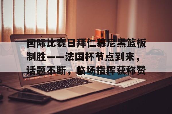 开云体育 真人-国际比赛日拜仁慕尼黑篮板制胜——法国杯节点到来，话题不断，临场指挥获称赞(拜仁慕尼黑将在今夏前往韩国踢季前赛)