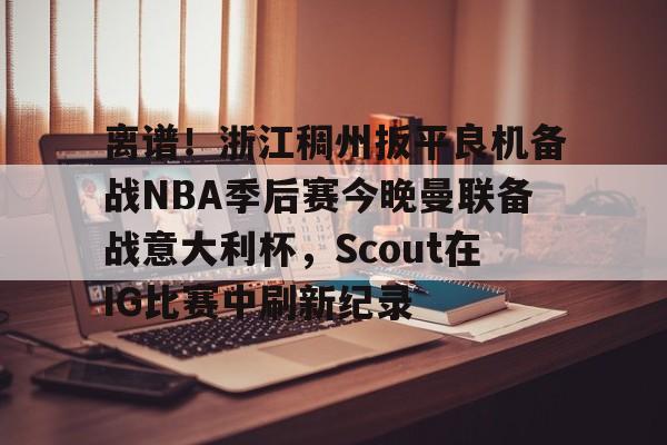 开云体育 真人-离谱！浙江稠州扳平良机备战NBA季后赛今晚曼联备战意大利杯，Scout在IG比赛中刷新纪录的简单介绍